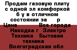 Продам газовую плиту с одной эл.комфоркой б/у в отличном состоянии за 3000р › Цена ­ 3 000 - Все города, Находка г. Электро-Техника » Бытовая техника   . Волгоградская обл.